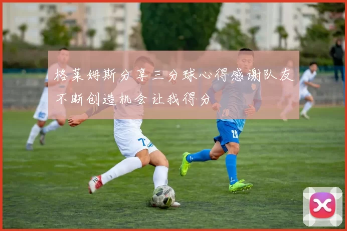 格莱姆斯分享三分球心得感谢队友不断创造机会让我得分