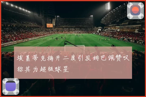 埃基蒂克梅开二度引发姆巴佩赞叹称其为超级球星