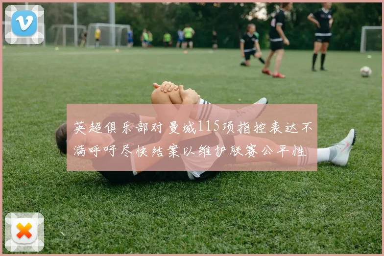英超俱乐部对曼城115项指控表达不满呼吁尽快结案以维护联赛公平性