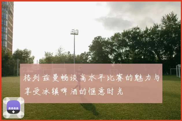 格列兹曼畅谈高水平比赛的魅力与享受冰镇啤酒的惬意时光