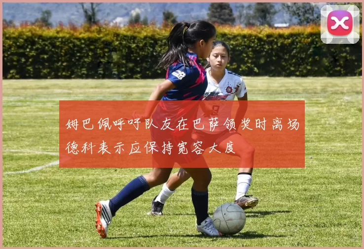 姆巴佩呼吁队友在巴萨领奖时离场德科表示应保持宽容大度