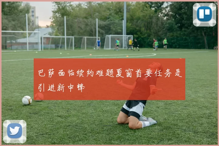 巴萨面临续约难题夏窗首要任务是引进新中锋