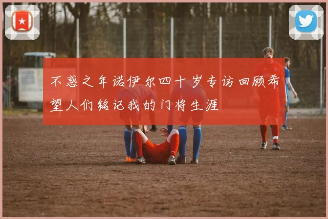 不惑之年诺伊尔四十岁专访回顾希望人们铭记我的门将生涯