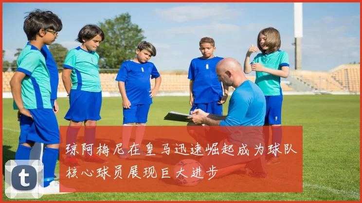 琼阿梅尼在皇马迅速崛起成为球队核心球员展现巨大进步