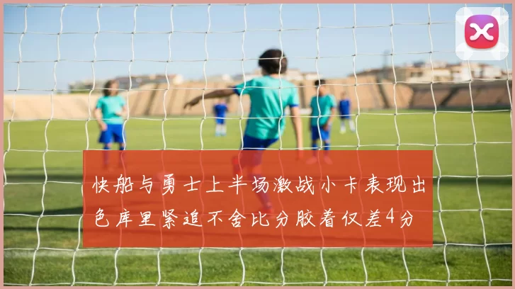 快船与勇士上半场激战小卡表现出色库里紧追不舍比分胶着仅差4分