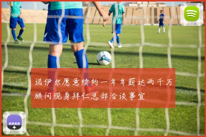 诺伊尔愿意续约一年年薪达两千万顾问现身拜仁总部洽谈事宜