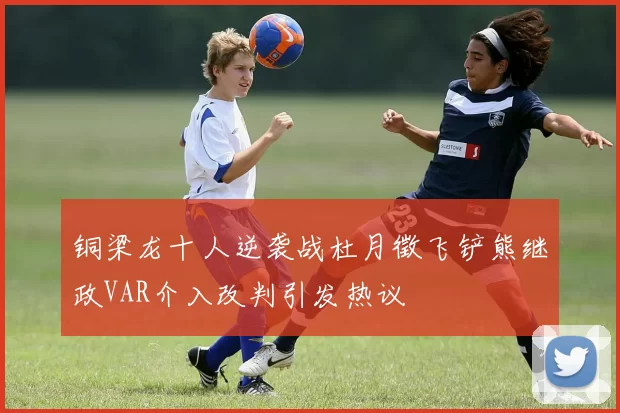 铜梁龙十人逆袭战杜月徵飞铲熊继政VAR介入改判引发热议