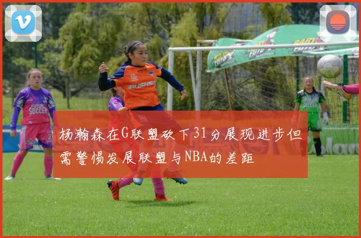 杨瀚森在G联盟砍下31分展现进步但需警惕发展联盟与NBA的差距