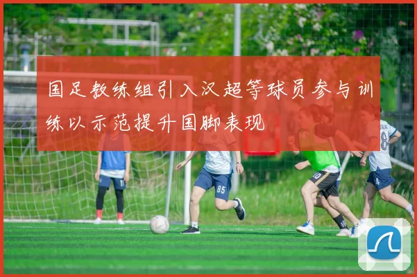 国足教练组引入汉超等球员参与训练以示范提升国脚表现