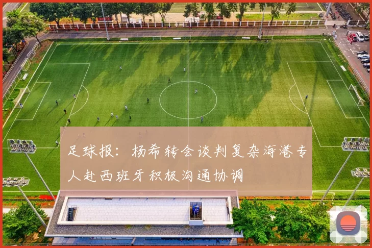 足球报：杨希转会谈判复杂海港专人赴西班牙积极沟通协调