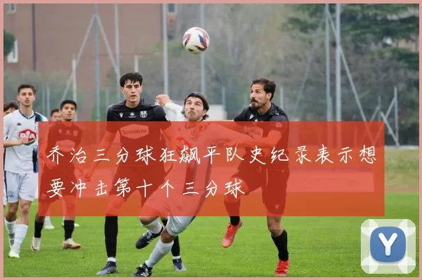 乔治三分球狂飙平队史纪录表示想要冲击第十个三分球