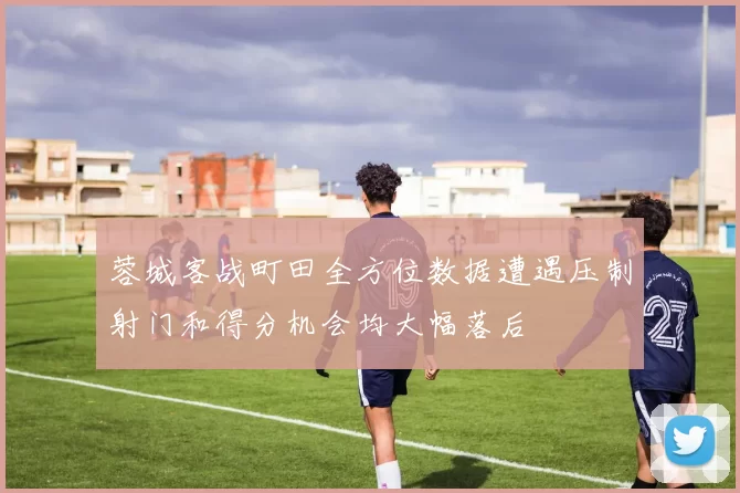 蓉城客战町田全方位数据遭遇压制射门和得分机会均大幅落后