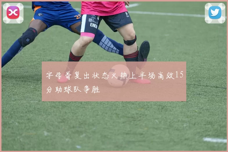 字母哥复出状态火热上半场高效15分助球队争胜
