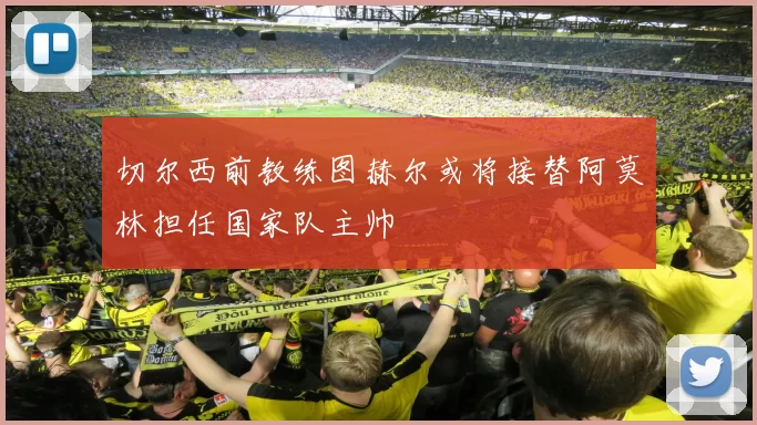 切尔西前教练图赫尔或将接替阿莫林担任国家队主帅