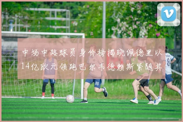 中场中路球员身价榜揭晓佩德里以14亿欧元领跑巴尔韦德赖斯紧随其后