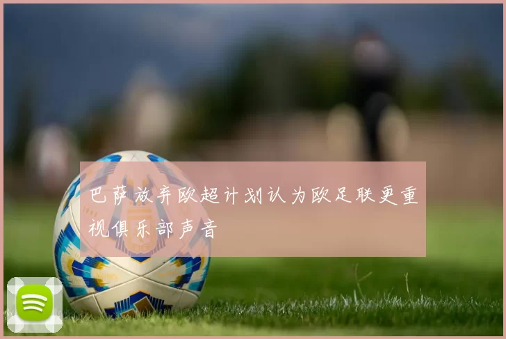 巴萨放弃欧超计划认为欧足联更重视俱乐部声音