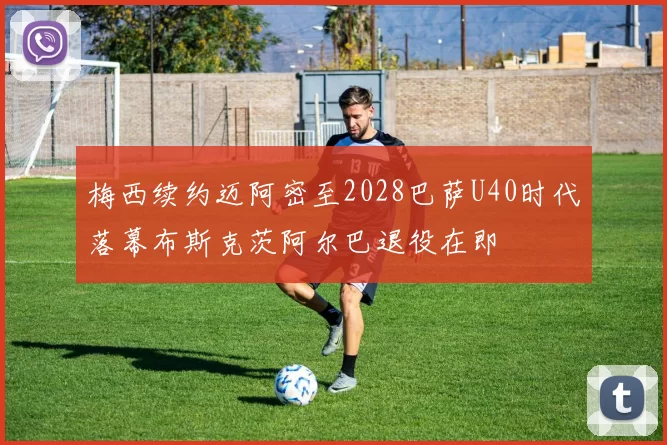 梅西续约迈阿密至2028巴萨U40时代落幕布斯克茨阿尔巴退役在即